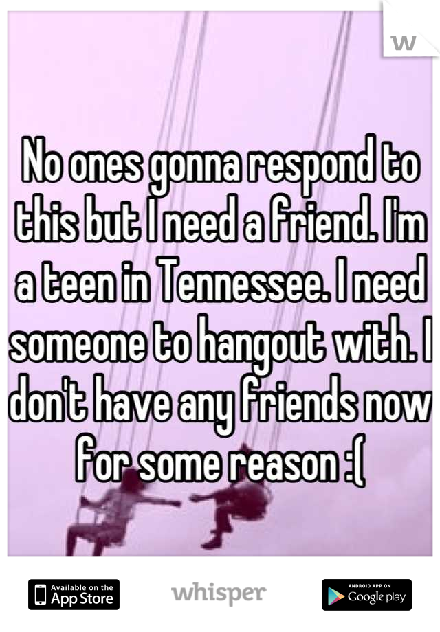 No ones gonna respond to this but I need a friend. I'm a teen in Tennessee. I need someone to hangout with. I don't have any friends now for some reason :(