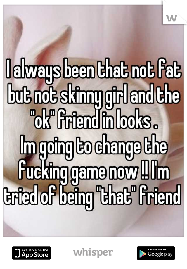 I always been that not fat but not skinny girl and the "ok" friend in looks .
Im going to change the fucking game now !! I'm tried of being "that" friend 
