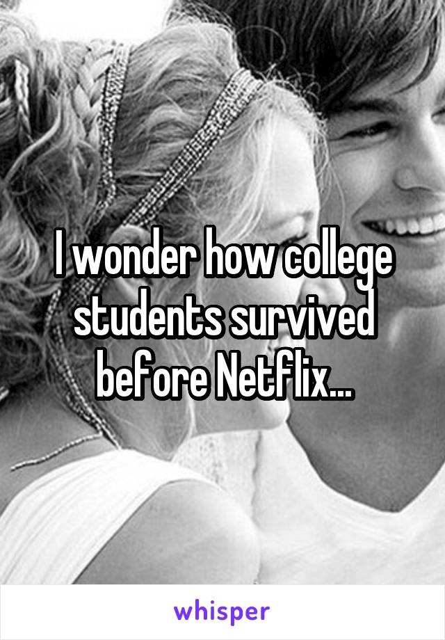 I wonder how college students survived before Netflix...