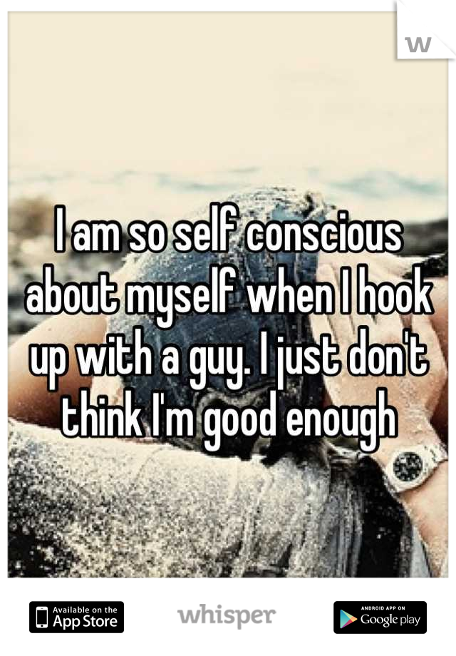 I am so self conscious about myself when I hook up with a guy. I just don't think I'm good enough
