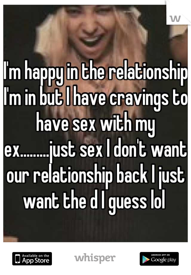 I'm happy in the relationship I'm in but I have cravings to have sex with my ex.........just sex I don't want our relationship back I just want the d I guess lol 