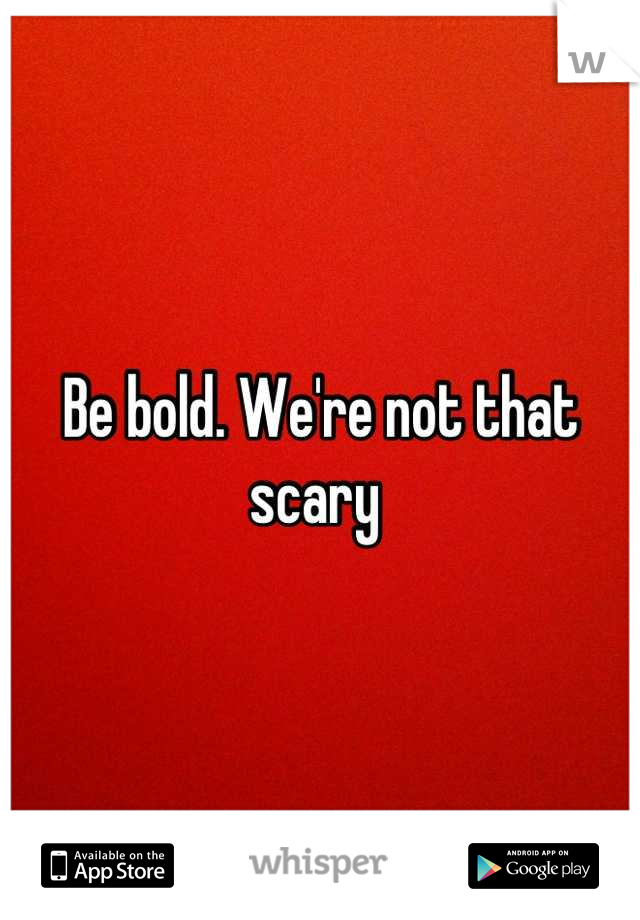 Be bold. We're not that scary 