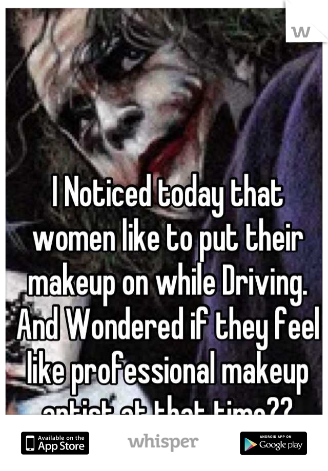 I Noticed today that women like to put their makeup on while Driving. And Wondered if they feel like professional makeup artist at that time??