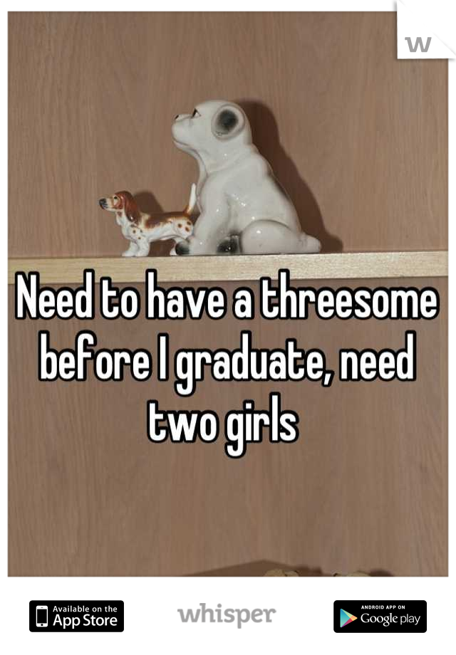Need to have a threesome before I graduate, need two girls 