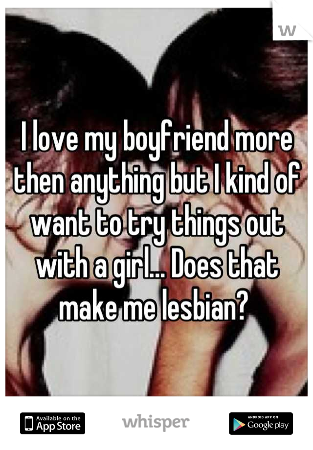 I love my boyfriend more then anything but I kind of want to try things out with a girl... Does that make me lesbian? 