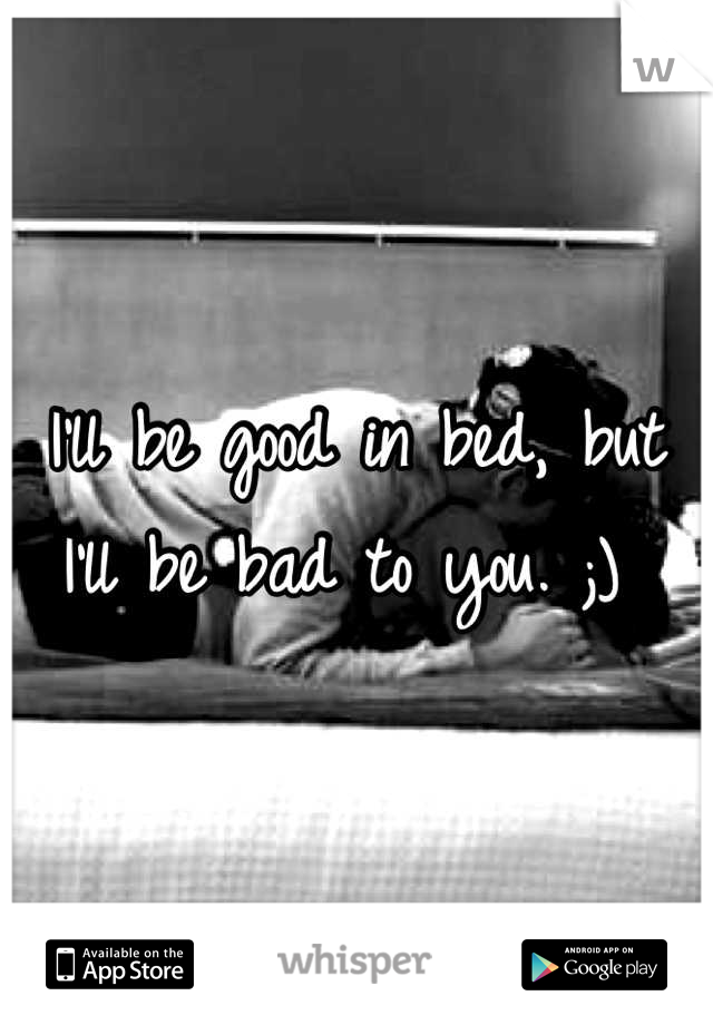 I'll be good in bed, but I'll be bad to you. ;) 