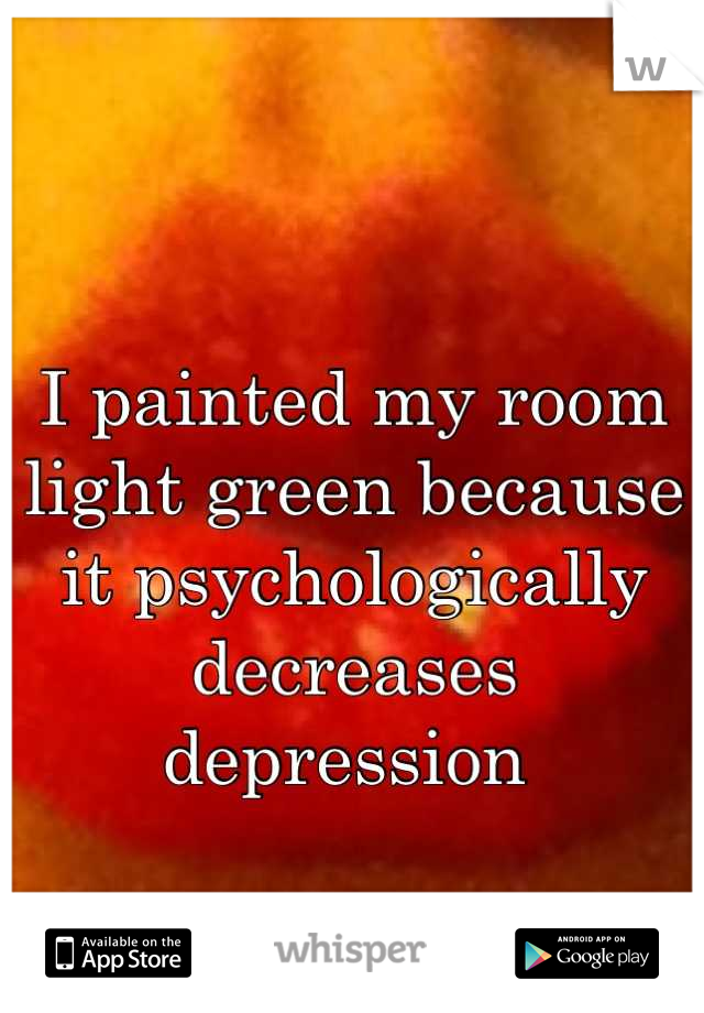 I painted my room light green because it psychologically decreases depression 