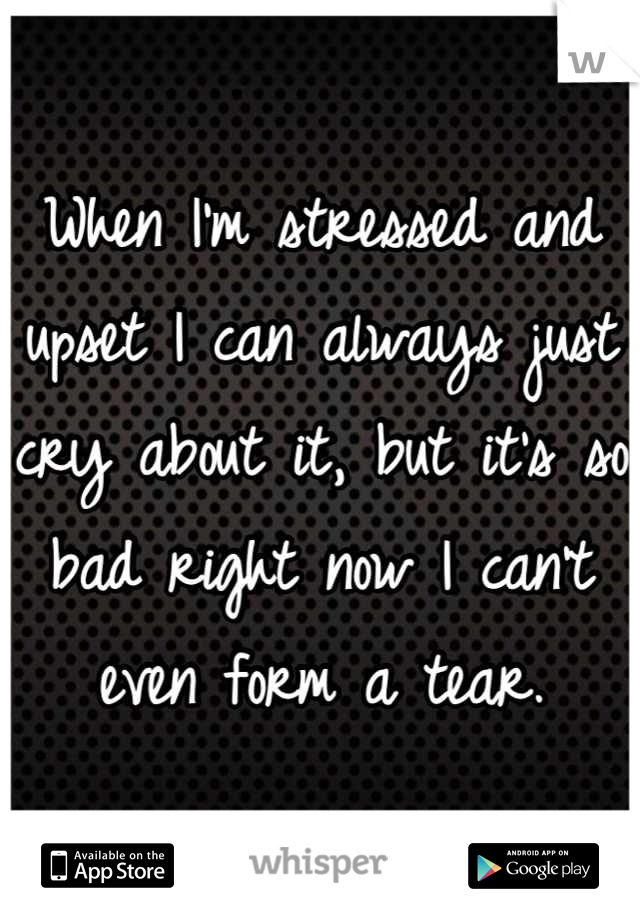 When I'm stressed and upset I can always just cry about it, but it's so bad right now I can't even form a tear.