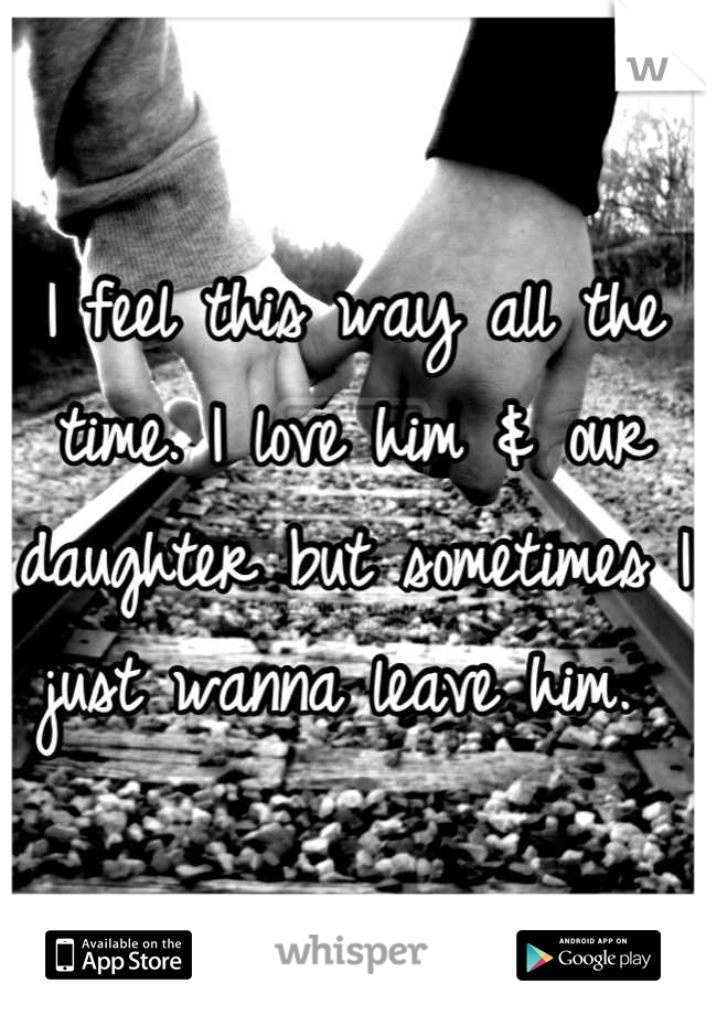 I feel this way all the time. I love him & our daughter but sometimes I just wanna leave him. 