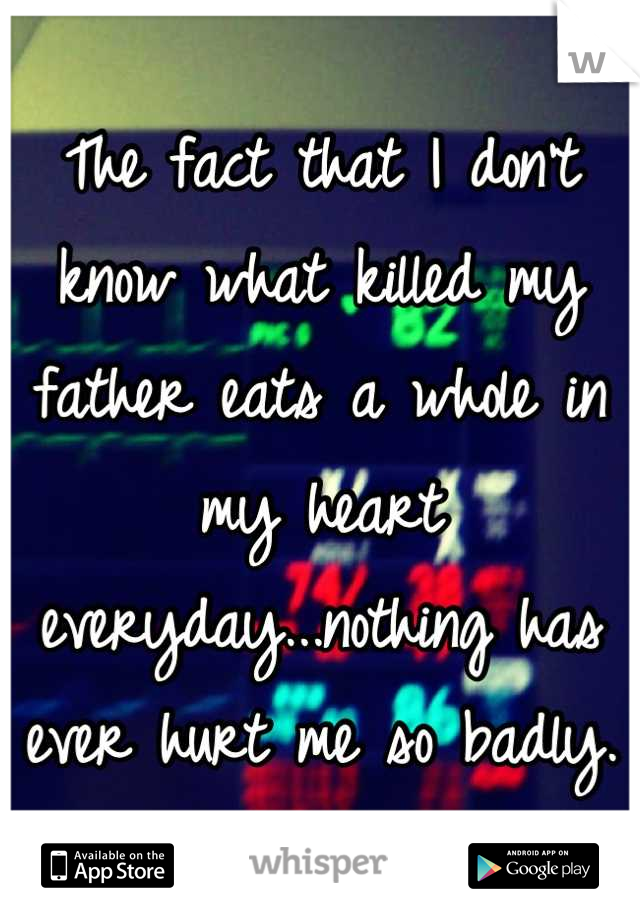 The fact that I don't know what killed my father eats a whole in my heart everyday...nothing has ever hurt me so badly.
