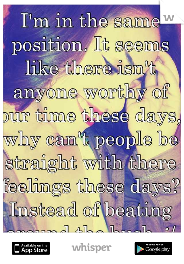 I'm in the same position. It seems like there isn't anyone worthy of our time these days, why can't people be straight with there feelings these days? Instead of beating around the bush. :/