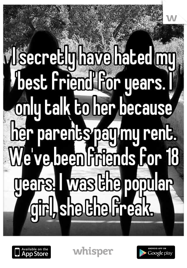 I secretly have hated my 'best friend' for years. I only talk to her because her parents pay my rent. We've been friends for 18 years. I was the popular girl, she the freak. 