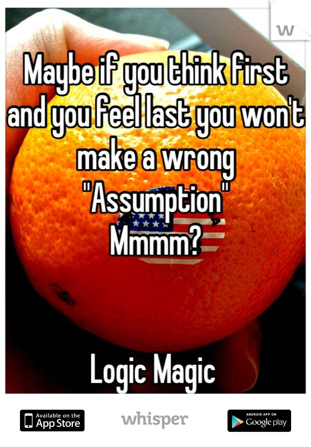 Maybe if you think first and you feel last you won't make a wrong "Assumption" 
Mmmm? 


Logic Magic 