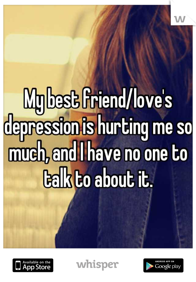 My best friend/love's depression is hurting me so much, and I have no one to talk to about it.