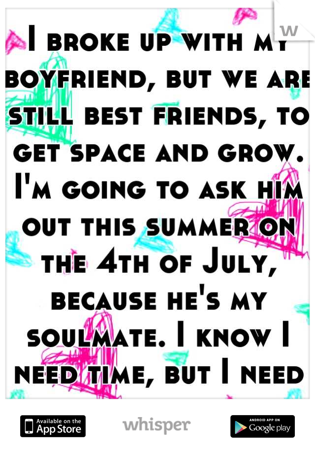 I broke up with my boyfriend, but we are still best friends, to get space and grow. I'm going to ask him out this summer on the 4th of July, because he's my soulmate. I know I need time, but I need him