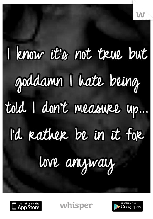 I know it's not true but goddamn I hate being told I don't measure up... I'd rather be in it for love anyway