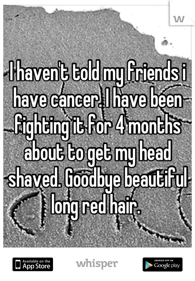 I haven't told my friends i have cancer. I have been fighting it for 4 months about to get my head shaved. Goodbye beautiful long red hair. 