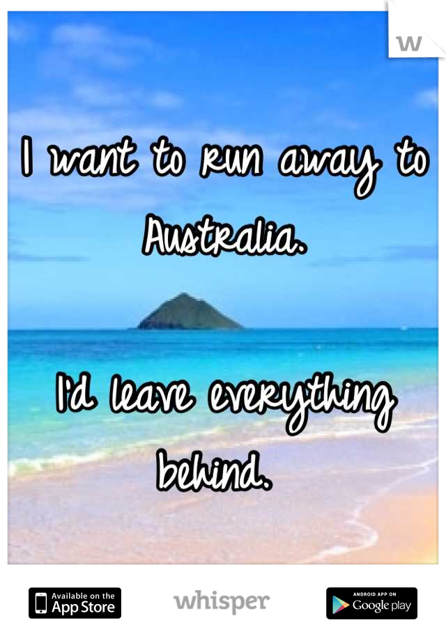 I want to run away to Australia.

I'd leave everything behind. 