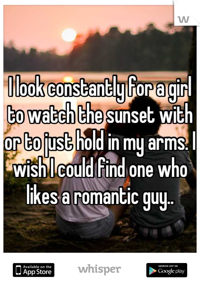 I look constantly for a girl to watch the sunset with or to just hold in my arms. I wish I could find one who likes a romantic guy..