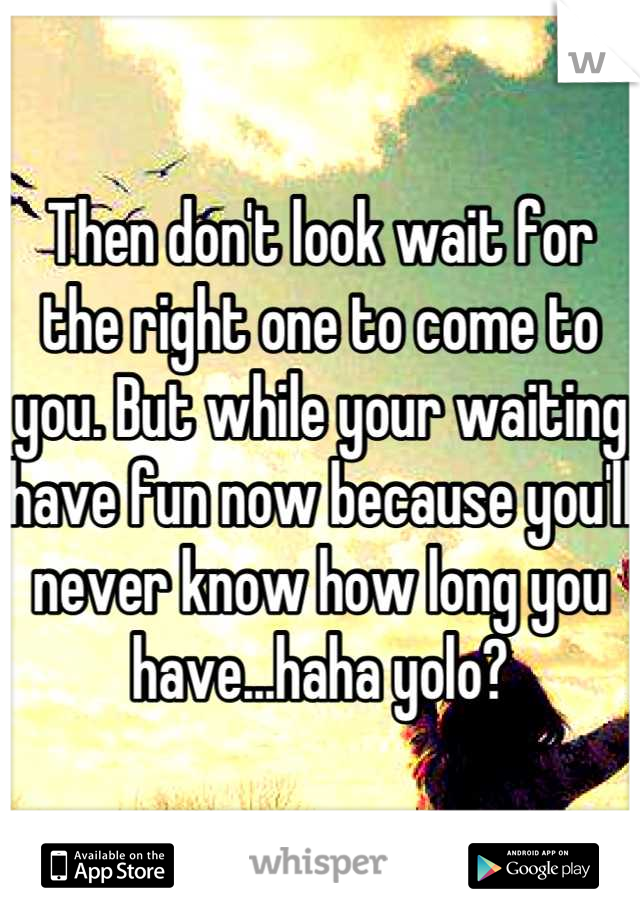 Then don't look wait for the right one to come to you. But while your waiting have fun now because you'll never know how long you have...haha yolo?