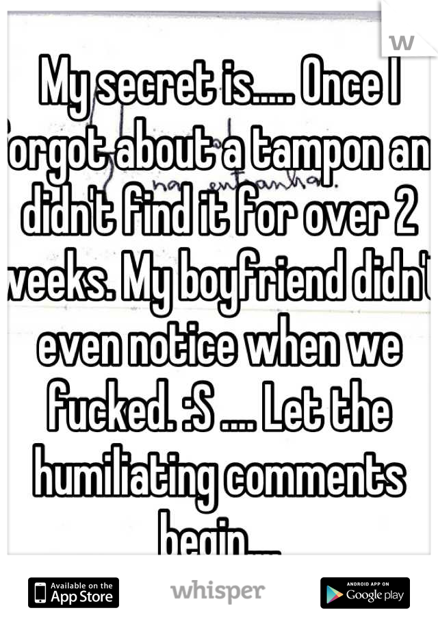 My secret is..... Once I forgot about a tampon and didn't find it for over 2 weeks. My boyfriend didn't even notice when we fucked. :S .... Let the humiliating comments begin....