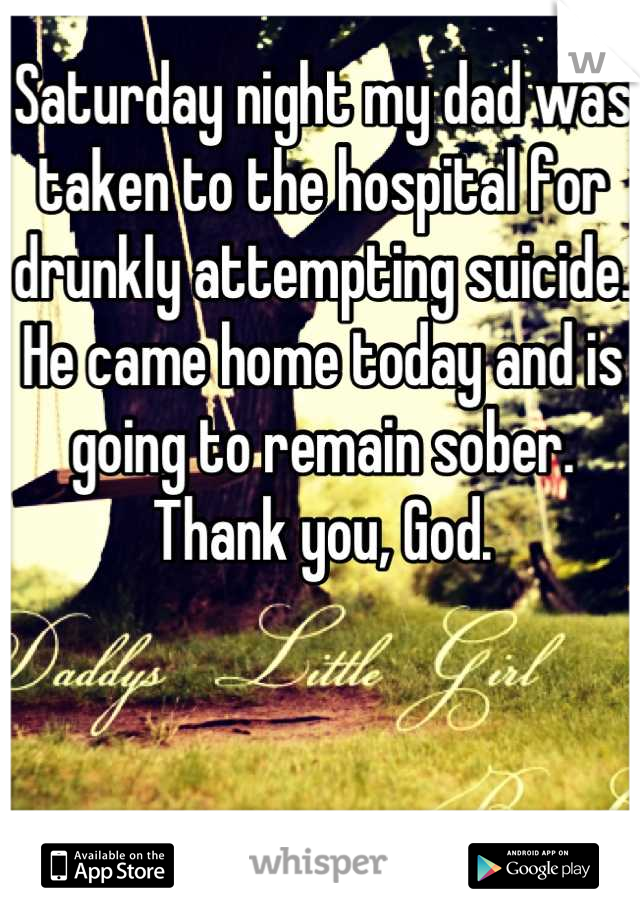 Saturday night my dad was taken to the hospital for drunkly attempting suicide. He came home today and is going to remain sober. Thank you, God.