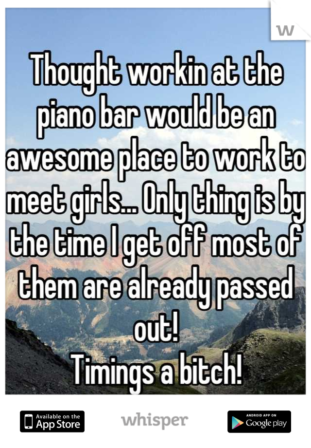 Thought workin at the piano bar would be an awesome place to work to meet girls... Only thing is by the time I get off most of them are already passed out! 
Timings a bitch!