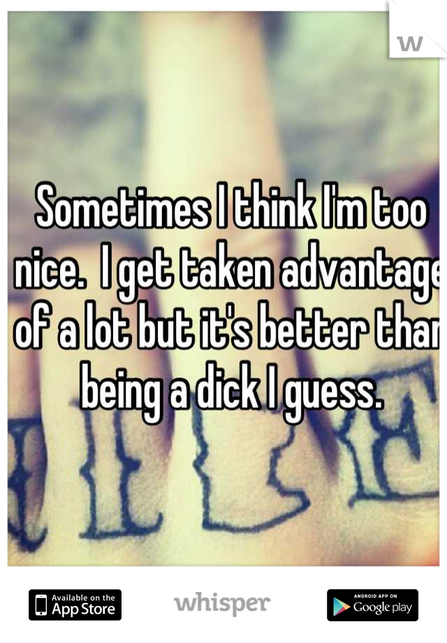 Sometimes I think I'm too nice.  I get taken advantage of a lot but it's better than being a dick I guess.