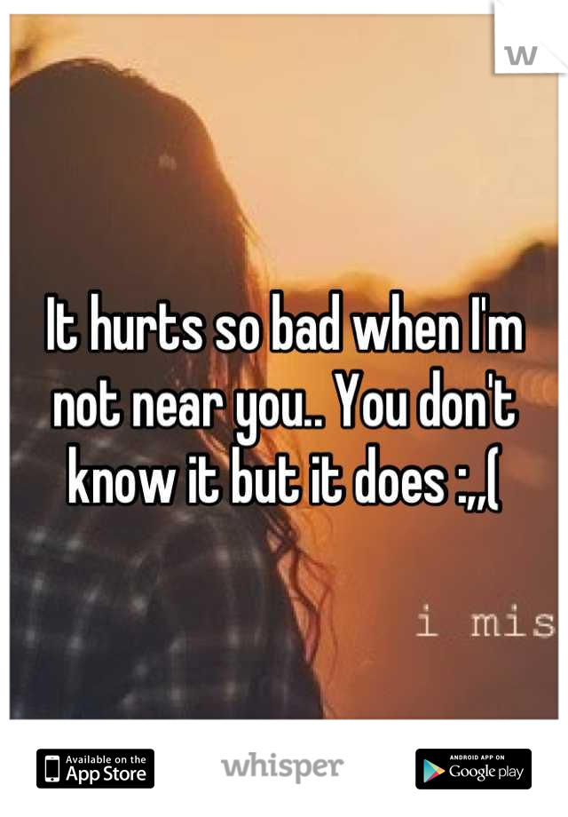 It hurts so bad when I'm not near you.. You don't know it but it does :,,(