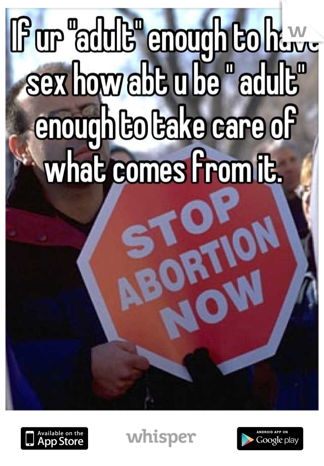 If ur "adult" enough to have sex how abt u be " adult" enough to take care of what comes from it. 