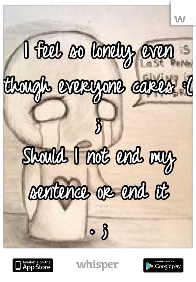 I feel so lonely even though everyone cares :(
; 
Should I not end my sentence or end it
. ;