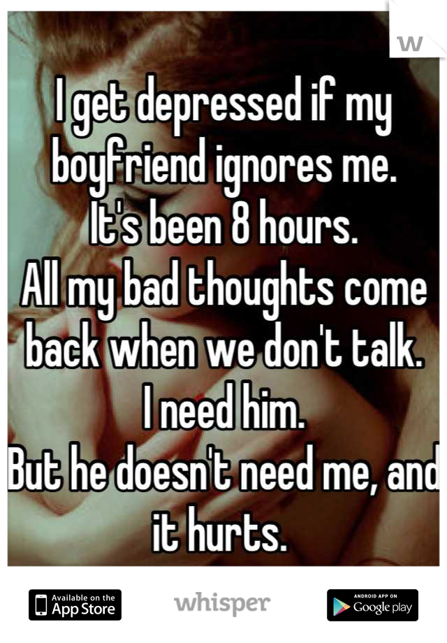 I get depressed if my boyfriend ignores me. 
It's been 8 hours. 
All my bad thoughts come back when we don't talk. 
I need him. 
But he doesn't need me, and it hurts. 