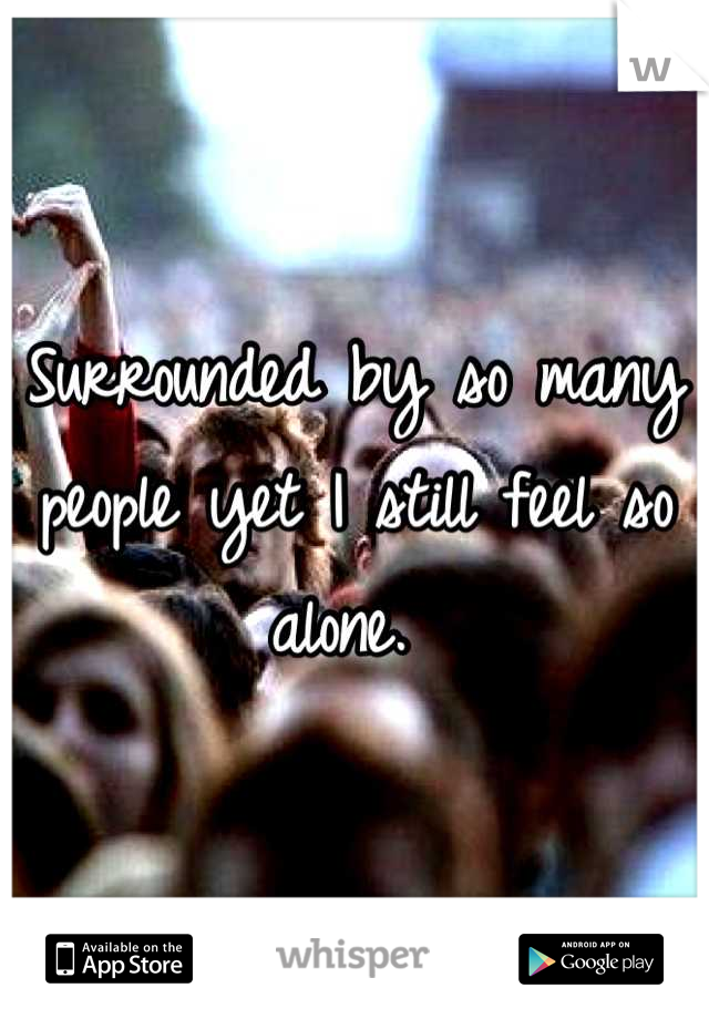 Surrounded by so many people yet I still feel so alone. 