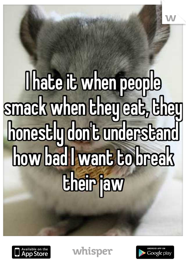 I hate it when people smack when they eat, they honestly don't understand how bad I want to break their jaw