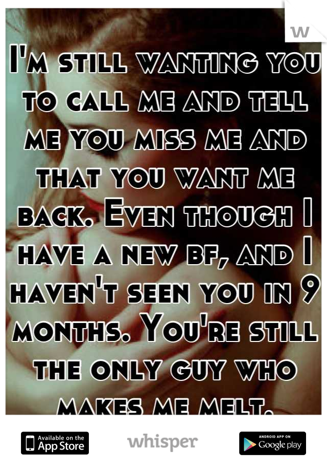 I'm still wanting you to call me and tell me you miss me and that you want me back. Even though I have a new bf, and I haven't seen you in 9 months. You're still the only guy who makes me melt.