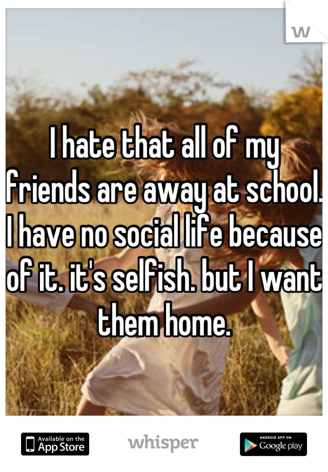 I hate that all of my friends are away at school. I have no social life because of it. it's selfish. but I want them home.