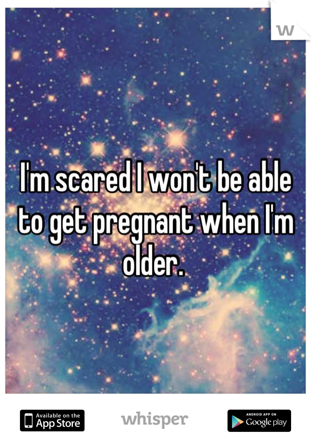 I'm scared I won't be able to get pregnant when I'm older. 