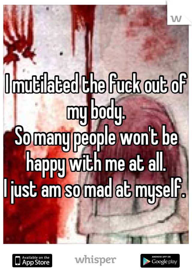 I mutilated the fuck out of my body. 
So many people won't be happy with me at all. 
I just am so mad at myself. 