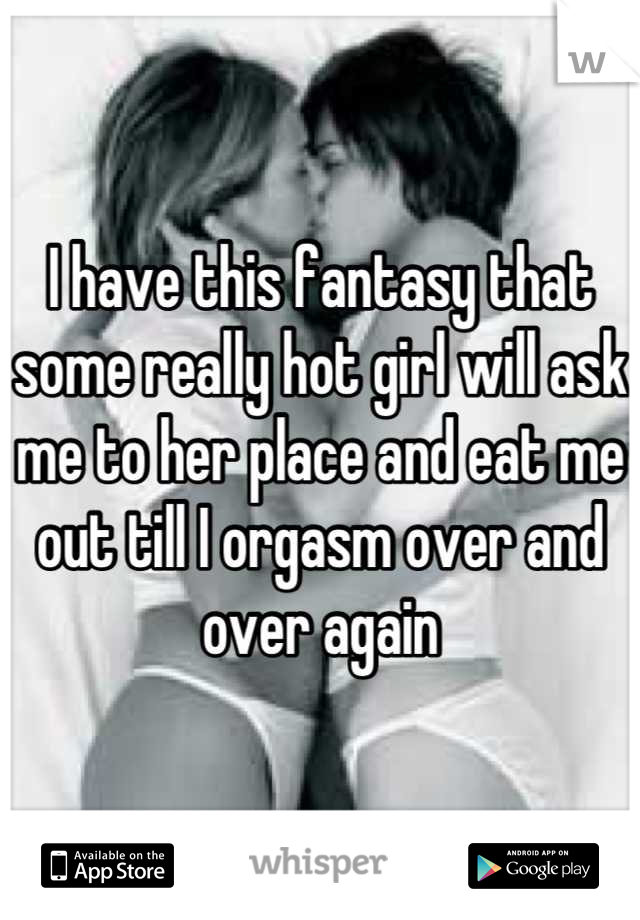 I have this fantasy that some really hot girl will ask me to her place and eat me out till I orgasm over and over again