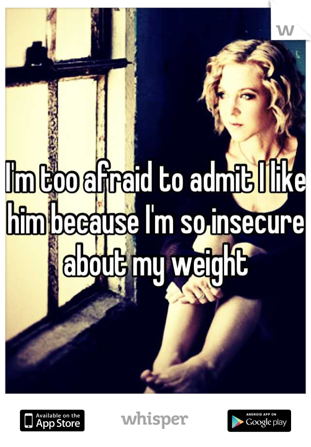I'm too afraid to admit I like him because I'm so insecure about my weight