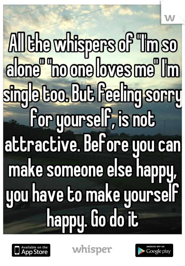 All the whispers of "I'm so alone" "no one loves me" I'm single too. But feeling sorry for yourself, is not attractive. Before you can make someone else happy, you have to make yourself happy. Go do it