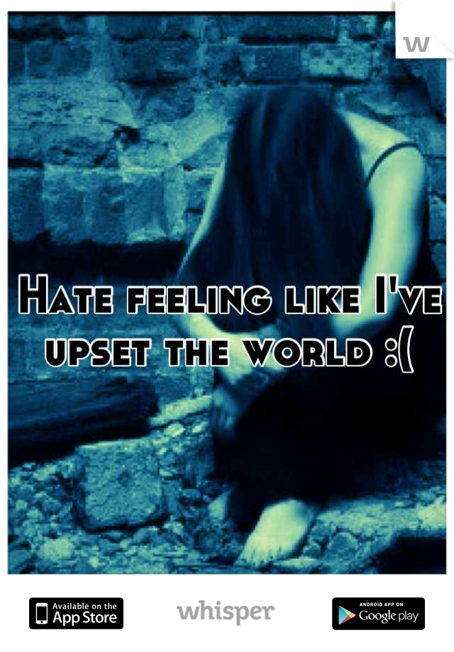 Hate feeling like I've upset the world :(
