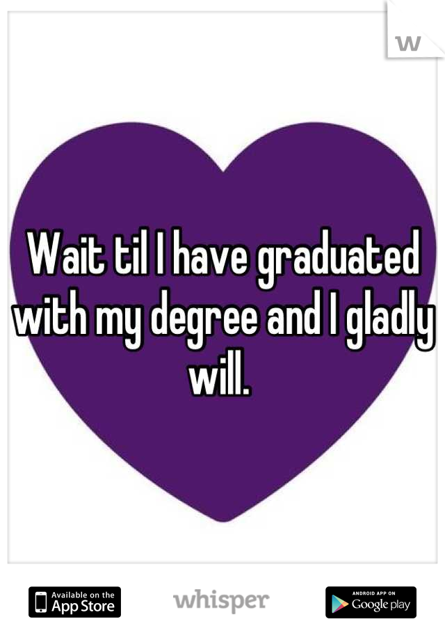 Wait til I have graduated with my degree and I gladly will. 