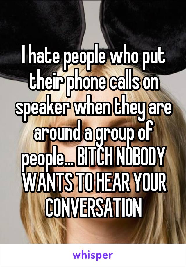 I hate people who put their phone calls on speaker when they are around a group of people... BITCH NOBODY WANTS TO HEAR YOUR CONVERSATION