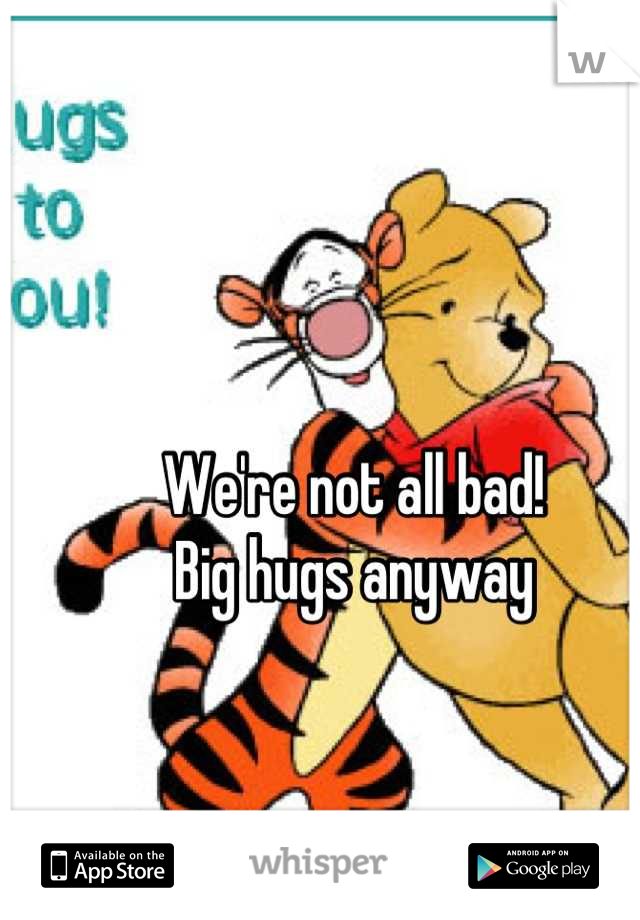 We're not all bad!
Big hugs anyway