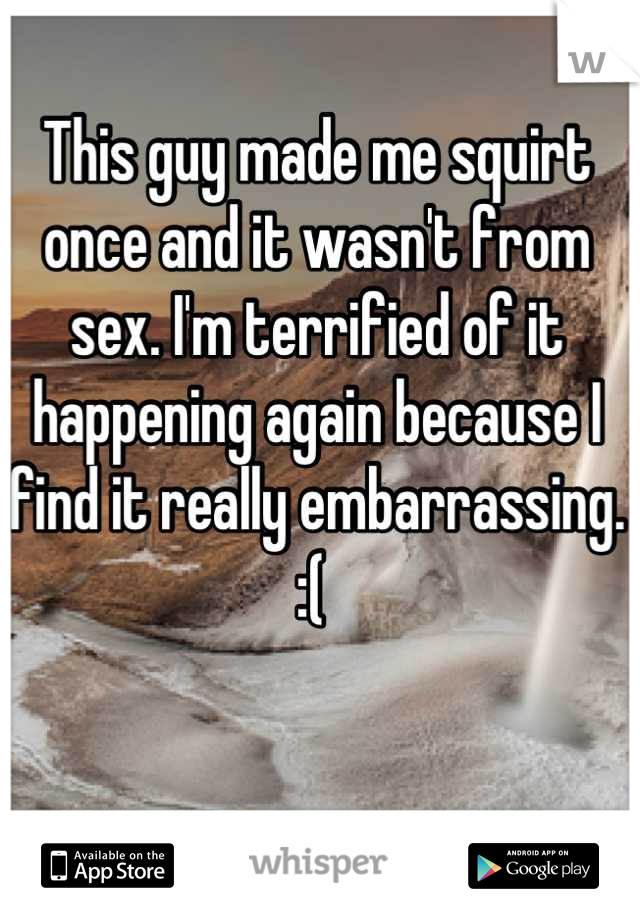 This guy made me squirt once and it wasn't from sex. I'm terrified of it happening again because I find it really embarrassing. :( 