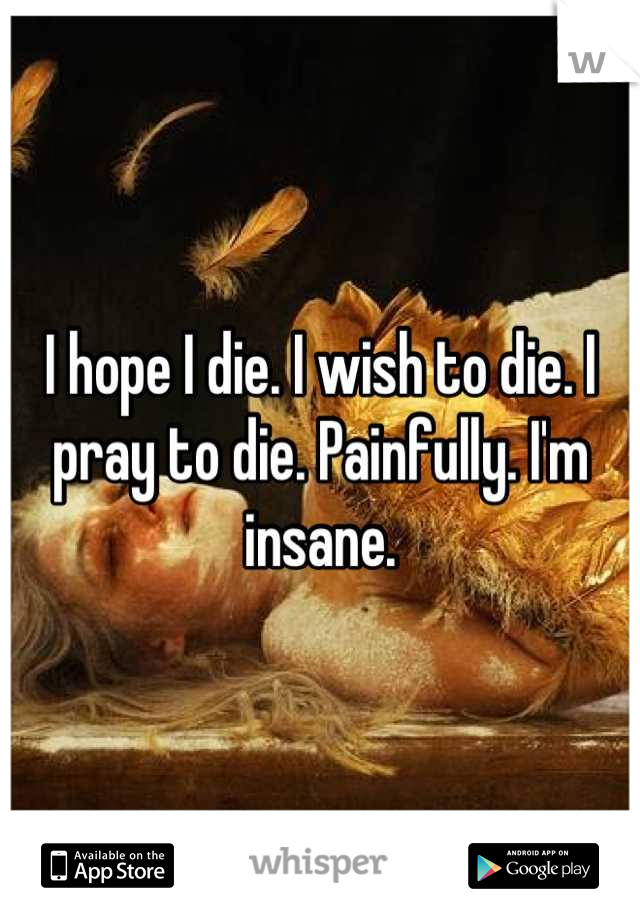 I hope I die. I wish to die. I pray to die. Painfully. I'm insane.
