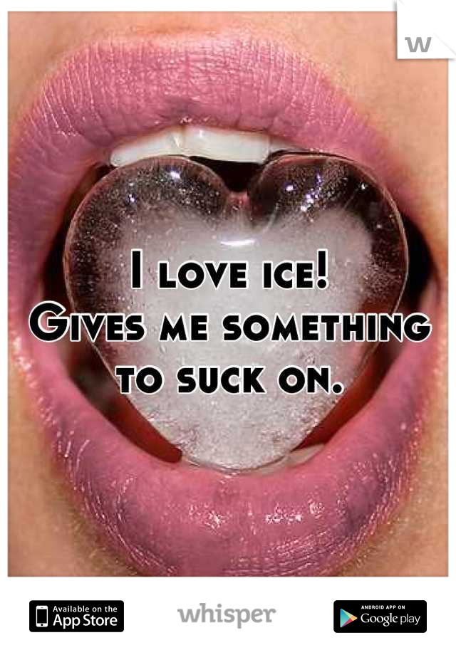 I love ice! 
Gives me something to suck on.