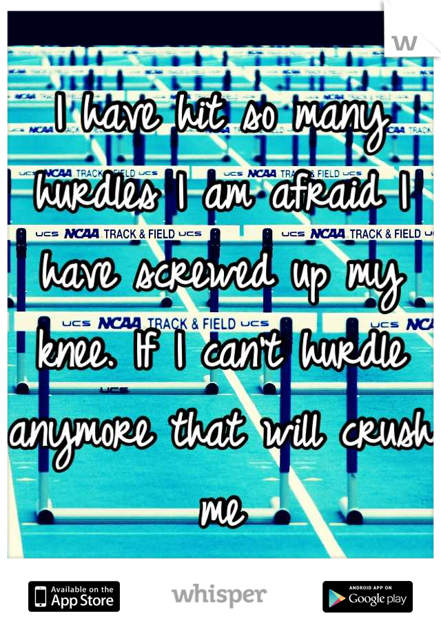 I have hit so many hurdles I am afraid I have screwed up my knee. If I can't hurdle anymore that will crush me