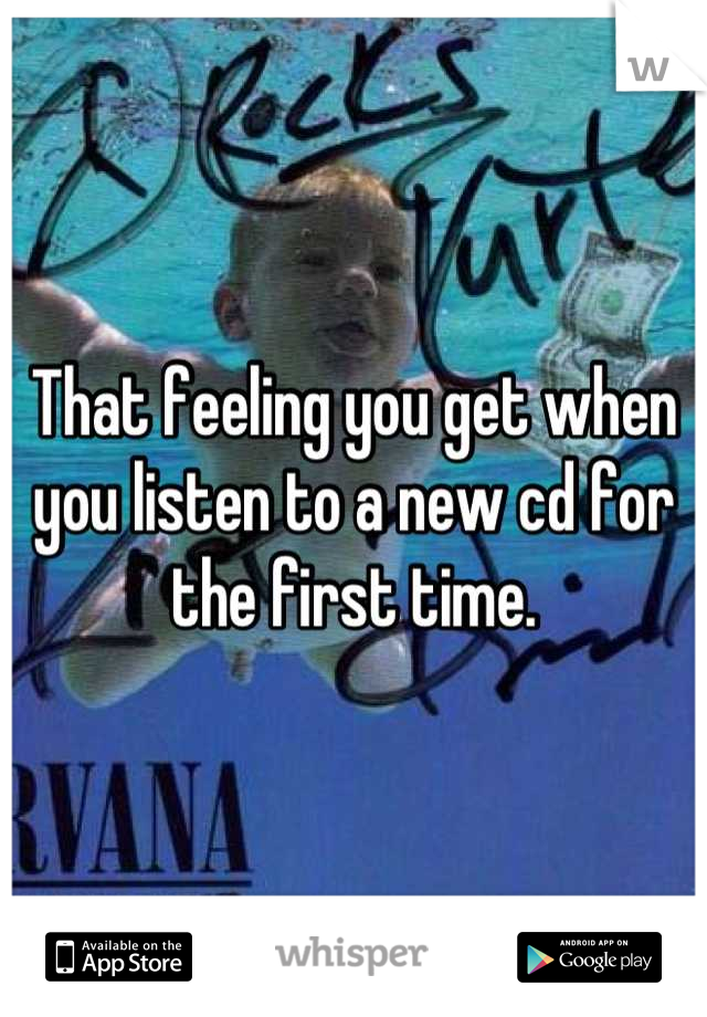 That feeling you get when you listen to a new cd for the first time.